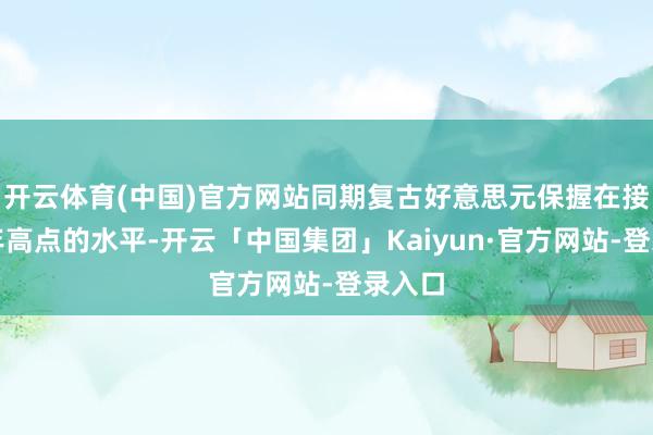 开云体育(中国)官方网站同期复古好意思元保握在接近两年高点的水平-开云「中国集团」Kaiyun·官方网站-登录入口