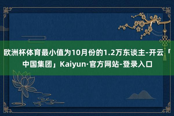 欧洲杯体育最小值为10月份的1.2万东谈主-开云「中国集团」Kaiyun·官方网站-登录入口