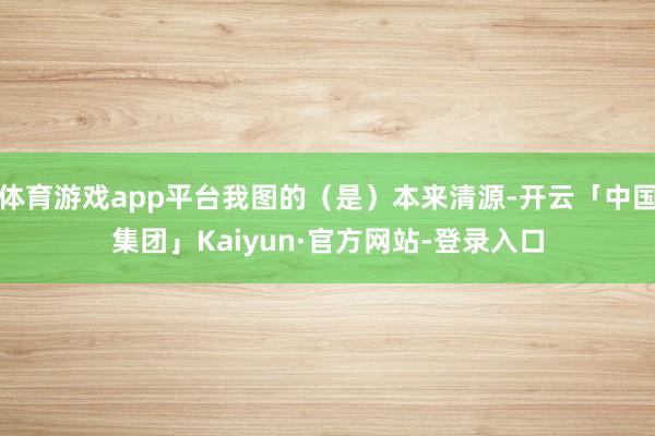 体育游戏app平台我图的（是）本来清源-开云「中国集团」Kaiyun·官方网站-登录入口