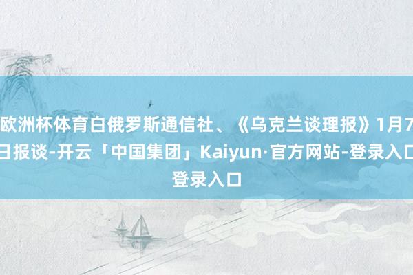 欧洲杯体育白俄罗斯通信社、《乌克兰谈理报》1月7日报谈-开云「中国集团」Kaiyun·官方网站-登录入口