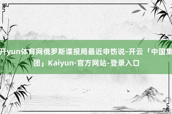开yun体育网俄罗斯谍报局最近申饬说-开云「中国集团」Kaiyun·官方网站-登录入口