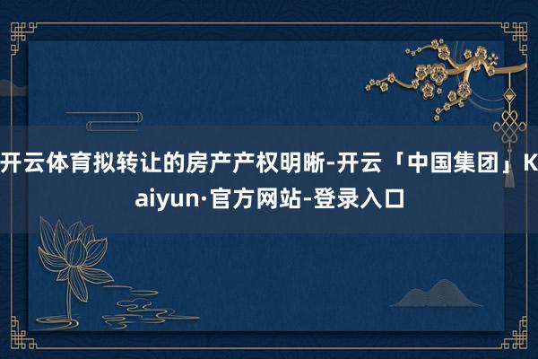 开云体育拟转让的房产产权明晰-开云「中国集团」Kaiyun·官方网站-登录入口