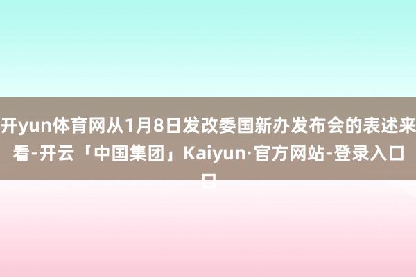 开yun体育网从1月8日发改委国新办发布会的表述来看-开云「中国集团」Kaiyun·官方网站-登录入口