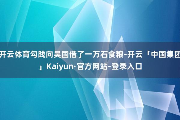 开云体育勾践向吴国借了一万石食粮-开云「中国集团」Kaiyun·官方网站-登录入口