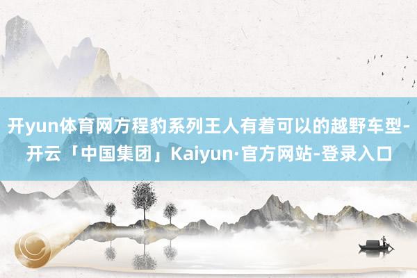 开yun体育网方程豹系列王人有着可以的越野车型-开云「中国集团」Kaiyun·官方网站-登录入口