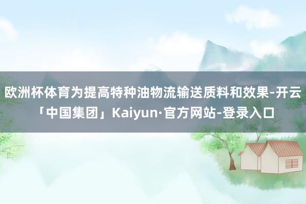 欧洲杯体育 为提高特种油物流输送质料和效果-开云「中国集团」Kaiyun·官方网站-登录入口