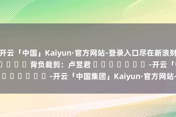 开云「中国」Kaiyun·官方网站-登录入口尽在新浪财经APP            						背负裁剪：卢昱君 							-开云「中国集团」Kaiyun·官方网站-登录入口
