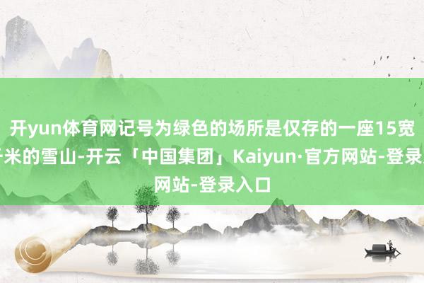 开yun体育网记号为绿色的场所是仅存的一座15宽泛千米的雪山-开云「中国集团」Kaiyun·官方网站-登录入口