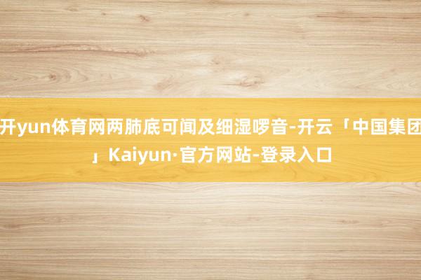 开yun体育网两肺底可闻及细湿啰音-开云「中国集团」Kaiyun·官方网站-登录入口