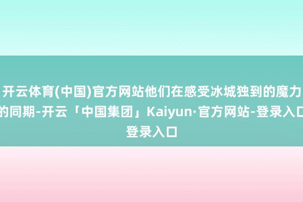 开云体育(中国)官方网站他们在感受冰城独到的魔力的同期-开云「中国集团」Kaiyun·官方网站-登录入口
