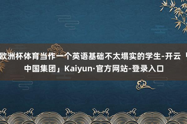 欧洲杯体育当作一个英语基础不太塌实的学生-开云「中国集团」Kaiyun·官方网站-登录入口