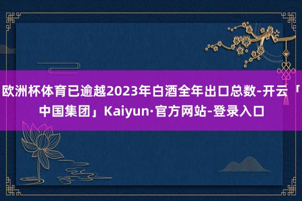 欧洲杯体育已逾越2023年白酒全年出口总数-开云「中国集团」Kaiyun·官方网站-登录入口