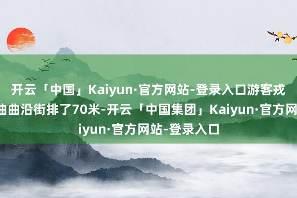 开云「中国」Kaiyun·官方网站-登录入口游客戎行仍是弯鬈曲曲沿街排了70米-开云「中国集团」Kaiyun·官方网站-登录入口