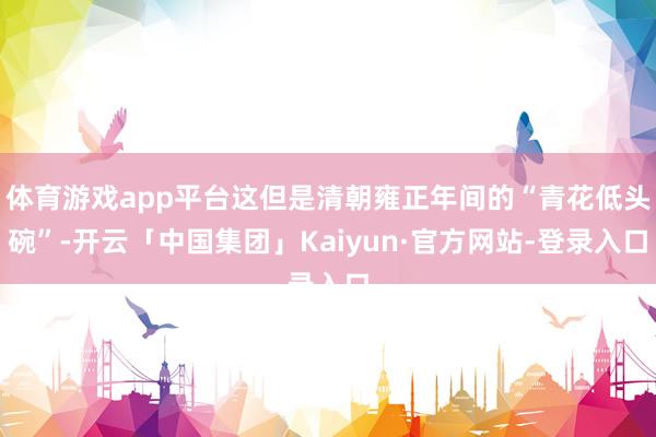体育游戏app平台这但是清朝雍正年间的“青花低头碗”-开云「中国集团」Kaiyun·官方网站-登录入口