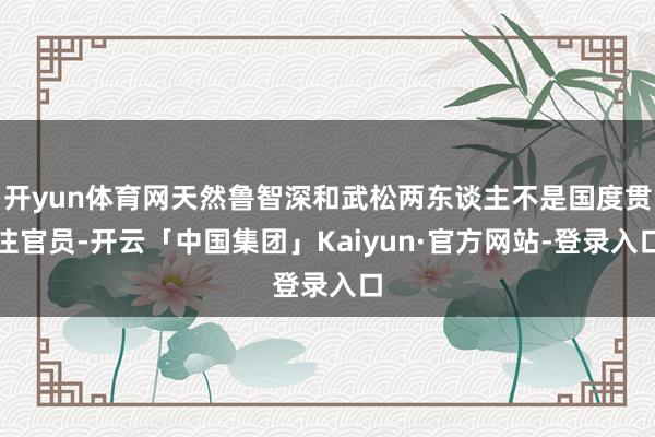 开yun体育网天然鲁智深和武松两东谈主不是国度贯注官员-开云「中国集团」Kaiyun·官方网站-登录入口