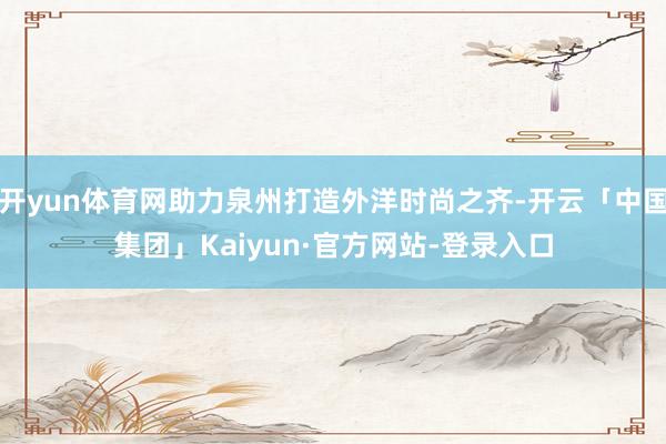 开yun体育网助力泉州打造外洋时尚之齐-开云「中国集团」Kaiyun·官方网站-登录入口