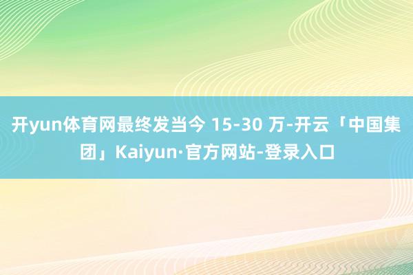 开yun体育网最终发当今 15-30 万-开云「中国集团」Kaiyun·官方网站-登录入口