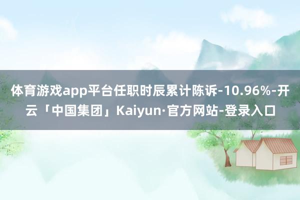 体育游戏app平台任职时辰累计陈诉-10.96%-开云「中国集团」Kaiyun·官方网站-登录入口