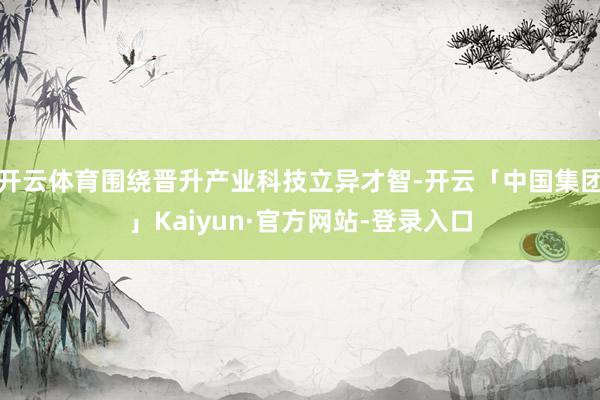 开云体育围绕晋升产业科技立异才智-开云「中国集团」Kaiyun·官方网站-登录入口