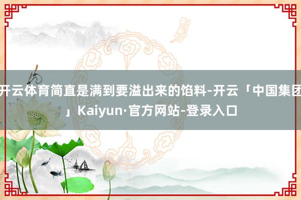 开云体育简直是满到要溢出来的馅料-开云「中国集团」Kaiyun·官方网站-登录入口