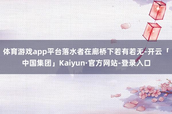 体育游戏app平台落水者在廊桥下若有若无-开云「中国集团」Kaiyun·官方网站-登录入口