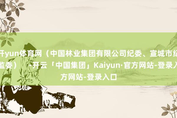 开yun体育网(中国林业集团有限公司纪委、宣城市纪委监委) -开云「中国集团」Kaiyun·官方网站-登录入口