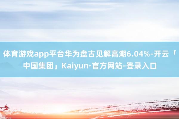 体育游戏app平台华为盘古见解高潮6.04%-开云「中国集团」Kaiyun·官方网站-登录入口