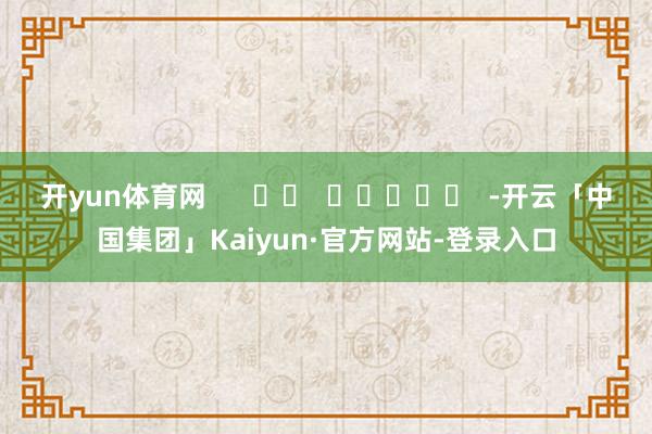 开yun体育网 -开云「中国集团」Kaiyun·官方网站-登录入口