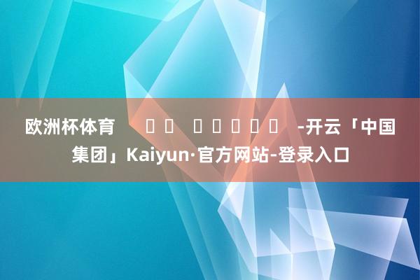 欧洲杯体育 -开云「中国集团」Kaiyun·官方网站-登录入口