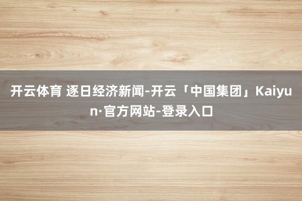 开云体育 逐日经济新闻-开云「中国集团」Kaiyun·官方网站-登录入口