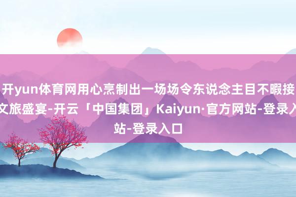 开yun体育网用心烹制出一场场令东说念主目不暇接的文旅盛宴-开云「中国集团」Kaiyun·官方网站-登录入口
