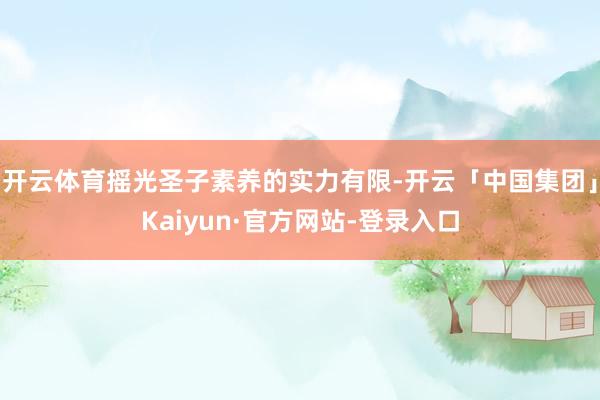 开云体育摇光圣子素养的实力有限-开云「中国集团」Kaiyun·官方网站-登录入口
