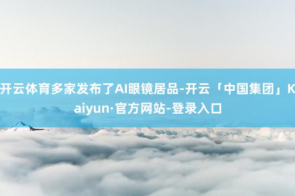 开云体育多家发布了AI眼镜居品-开云「中国集团」Kaiyun·官方网站-登录入口