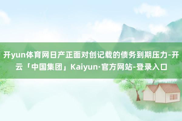 开yun体育网日产正面对创记载的债务到期压力-开云「中国集团」Kaiyun·官方网站-登录入口