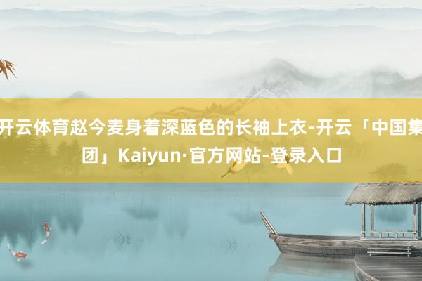 开云体育赵今麦身着深蓝色的长袖上衣-开云「中国集团」Kaiyun·官方网站-登录入口