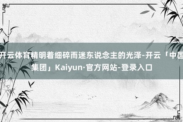 开云体育精明着细碎而迷东说念主的光泽-开云「中国集团」Kaiyun·官方网站-登录入口