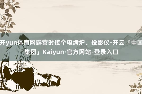 开yun体育网露营时接个电烤炉、投影仪-开云「中国集团」Kaiyun·官方网站-登录入口