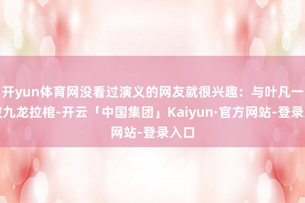 开yun体育网没看过演义的网友就很兴趣:与叶凡一齐被九龙拉棺-开云「中国集团」Kaiyun·官方网站-登录入口
