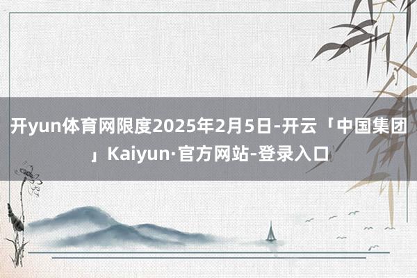 开yun体育网限度2025年2月5日-开云「中国集团」Kaiyun·官方网站-登录入口