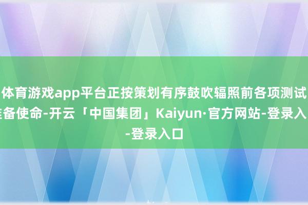 体育游戏app平台正按策划有序鼓吹辐照前各项测试准备使命-开云「中国集团」Kaiyun·官方网站-登录入口