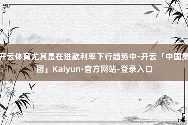 开云体育尤其是在进款利率下行趋势中-开云「中国集团」Kaiyun·官方网站-登录入口