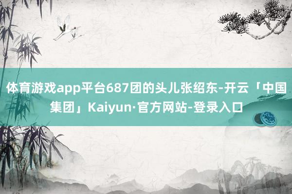 体育游戏app平台687团的头儿张绍东-开云「中国集团」Kaiyun·官方网站-登录入口