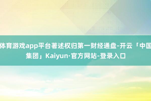 体育游戏app平台著述权归第一财经通盘-开云「中国集团」Kaiyun·官方网站-登录入口