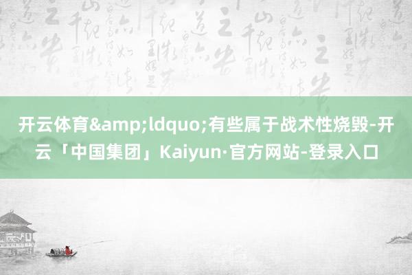 开云体育“有些属于战术性烧毁-开云「中国集团」Kaiyun·官方网站-登录入口