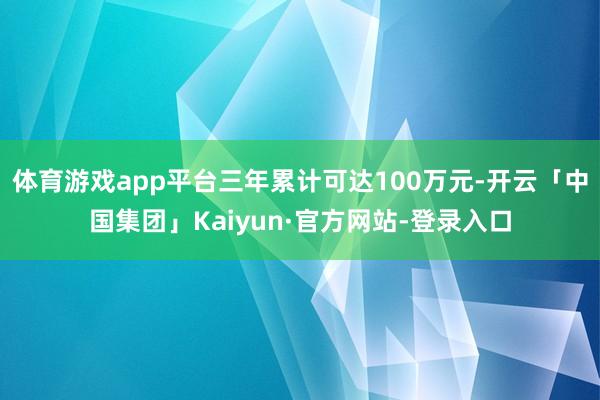 体育游戏app平台三年累计可达100万元-开云「中国集团」Kaiyun·官方网站-登录入口