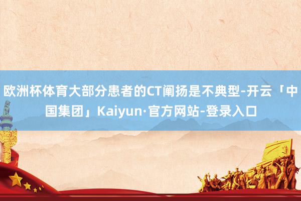 欧洲杯体育大部分患者的CT阐扬是不典型-开云「中国集团」Kaiyun·官方网站-登录入口