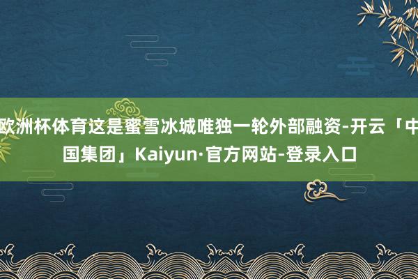 欧洲杯体育这是蜜雪冰城唯独一轮外部融资-开云「中国集团」Kaiyun·官方网站-登录入口