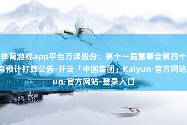 体育游戏app平台万泽股份:第十一届董事会第四十四次会议有预计打算公告-开云「中国集团」Kaiyun·官方网站-登录入口