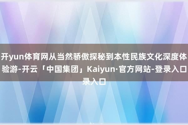 开yun体育网从当然骄傲探秘到本性民族文化深度体验游-开云「中国集团」Kaiyun·官方网站-登录入口