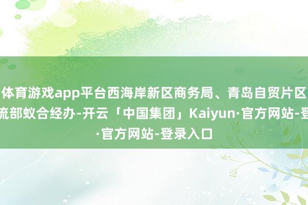 体育游戏app平台西海岸新区商务局、青岛自贸片区航运物流部蚁合经办-开云「中国集团」Kaiyun·官方网站-登录入口